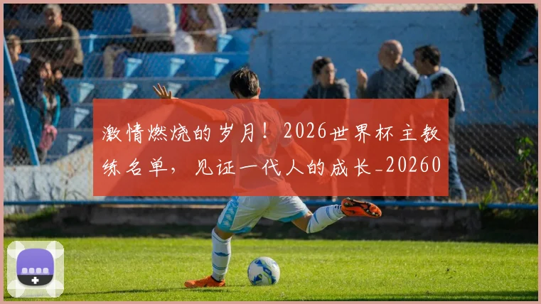 激情燃烧的岁月！2026世界杯主教练名单，见证一代人的成长_20260802153255