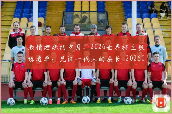 激情燃烧的岁月！2026世界杯主教练名单，见证一代人的成长_20260802153255